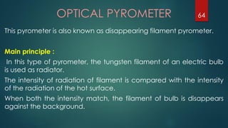 OPTICAL PYROMETER
This pyrometer is also known as disappearing filament pyrometer.
Main principle :
In this type of pyrometer, the tungsten filament of an electric bulb
is used as radiator.
The intensity of radiation of filament is compared with the intensity
of the radiation of the hot surface.
When both the intensity match, the filament of bulb is disappears
against the background.
64
 