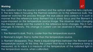 Working
The radiation from the source is emitted and the optical objective lens captures
it. The lens helps in focusing the thermal radiation on to the reference bulb. The
observer watches the process through the eye piece and corrects it in such a
manner that the reference lamp filament has a sharp focus and the filament is
super-imposed on the temperature source image. The observer starts changing
the rheostat values and the current in the reference lamp changes. This in turn,
changes its intensity. This change in current can be observed in three different
ways.
1. The filament is dark. That is, cooler than the temperature source.
2. Filamnet is bright. That is, hotter than the temperature source.
3. Filament disappears. Thus, there is equal brightness between the filament and
temperature source. At this time, the current that flows in the reference lamp is
measured, as its value is a measure of the temperature of the radiated light in
the temperature source, when calibrated.
67
 
