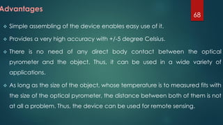  Simple assembling of the device enables easy use of it.
 Provides a very high accuracy with +/-5 degree Celsius.
 There is no need of any direct body contact between the optical
pyrometer and the object. Thus, it can be used in a wide variety of
applications.
 As long as the size of the object, whose temperature is to measured fits with
the size of the optical pyrometer, the distance between both of them is not
at all a problem. Thus, the device can be used for remote sensing.
68
Advantages
 