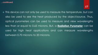  This device can not only be used to measure the temperature, but can
also be used to see the heat produced by the object/source. Thus,
optical pyrometers can be used to measure and view wavelengths
less than or equal to 0.65 microns. But, a Radiation Pyrometer can be
used for high heat applications and can measure wavelengths
between 0.70 microns to 20 microns.
69
…continued
 