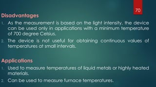 Disadvantages
1. As the measurement is based on the light intensity, the device
can be used only in applications with a minimum temperature
of 700 degree Celsius.
2. The device is not useful for obtaining continuous values of
temperatures at small intervals.
Applications
1. Used to measure temperatures of liquid metals or highly heated
materials.
2. Can be used to measure furnace temperatures.
70
 
