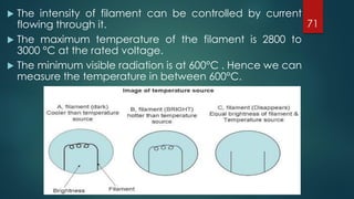  The intensity of filament can be controlled by current
flowing through it.
 The maximum temperature of the filament is 2800 to
3000 °C at the rated voltage.
 The minimum visible radiation is at 600°C . Hence we can
measure the temperature in between 600°C.
71
 