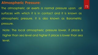 The atmospheric air exerts a normal pressure upon all
surfaces with which it is in contact and it is known as
atmospheric pressure. It is also known as Barometric
pressure.
73
Atmospheric Pressure:
Note: The local atmospheric pressure lower, if place is
higher than sea level and higher if place is lower than sea
level.
 
