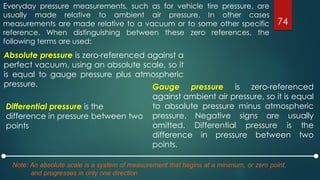 Everyday pressure measurements, such as for vehicle tire pressure, are
usually made relative to ambient air pressure. In other cases
measurements are made relative to a vacuum or to some other specific
reference. When distinguishing between these zero references, the
following terms are used:
74
Gauge pressure is zero-referenced
against ambient air pressure, so it is equal
to absolute pressure minus atmospheric
pressure. Negative signs are usually
omitted. Differential pressure is the
difference in pressure between two
points.
Absolute pressure is zero-referenced against a
perfect vacuum, using an absolute scale, so it
is equal to gauge pressure plus atmospheric
pressure.
Note: An absolute scale is a system of measurement that begins at a minimum, or zero point,
and progresses in only one direction
Differential pressure is the
difference in pressure between two
points
 