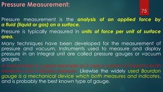 Pressure Measurement:
Pressure measurement is the analysis of an applied force by
a fluid (liquid or gas) on a surface.
Pressure is typically measured in units of force per unit of surface
area.
Many techniques have been developed for the measurement of
pressure and vacuum. Instruments used to measure and display
pressure in an integral unit are called pressure gauges or vacuum
gauges.
A manometer is a good example as it uses a column of liquid to both
measure and indicate pressure. Likewise the widely used Bourdon
gauge is a mechanical device which both measures and indicates,
and is probably the best known type of gauge.
75
 