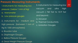 Pressure Measuring Instruments:
3. Instruments for measuring low
vacuum and ultra high
vacuum ( 760 Torr to 10-9 Torr
and beyond ;
a. McLeod
b. Thermal Conductivity
c. Ionization Gauges
771.Instruments for measuring low
pressure ( below 1 mm of Hg)
a. Manometer
b. Low pressure gauges
2. Instruments for medium and
high pressure (between 1 mm of
Hg to 1000 atmospheres)
a. Bourdon tube
b. Diaphragm Gauges ,
c. Bellow Pressure Gauges
d. Dead Weight Pressure Gauge
 
