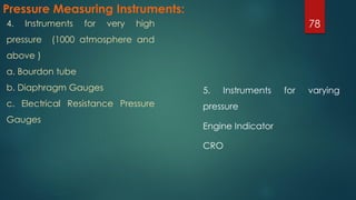 Pressure Measuring Instruments:
5. Instruments for varying
pressure
Engine Indicator
CRO
784. Instruments for very high
pressure (1000 atmosphere and
above )
a. Bourdon tube
b. Diaphragm Gauges
c. Electrical Resistance Pressure
Gauges
 