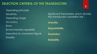SELECTION CRITERIA OF THE TRANSDUCERS
 Operating principle
 Sensitivity
 Operating range
 Accuracy
 Errors
 Environmental capability
 Insensitive to unwanted Signal
 Stability
Significant Parameters which dictate
the transducers capability are ;
Linearity
Repeatability
Resolution
Reliability
8
 