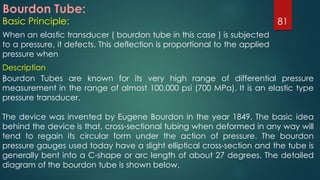 Bourdon Tube:
Basic Principle:
When an elastic transducer ( bourdon tube in this case ) is subjected
to a pressure, it defects. This deflection is proportional to the applied
pressure when
81
Description
:Bourdon Tubes are known for its very high range of differential pressure
measurement in the range of almost 100,000 psi (700 MPa). It is an elastic type
pressure transducer.
The device was invented by Eugene Bourdon in the year 1849. The basic idea
behind the device is that, cross-sectional tubing when deformed in any way will
tend to regain its circular form under the action of pressure. The bourdon
pressure gauges used today have a slight elliptical cross-section and the tube is
generally bent into a C-shape or arc length of about 27 degrees. The detailed
diagram of the bourdon tube is shown below.
 
