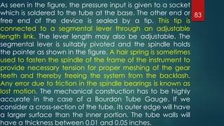 83
As seen in the figure, the pressure input is given to a socket
which is soldered to the tube at the base. The other end or
free end of the device is sealed by a tip. This tip is
connected to a segmental lever through an adjustable
length link. The lever length may also be adjustable. The
segmental lever is suitably pivoted and the spindle holds
the pointer as shown in the figure. A hair spring is sometimes
used to fasten the spindle of the frame of the instrument to
provide necessary tension for proper meshing of the gear
teeth and thereby freeing the system from the backlash.
Any error due to friction in the spindle bearings is known as
lost motion. The mechanical construction has to be highly
accurate in the case of a Bourdon Tube Gauge. If we
consider a cross-section of the tube, its outer edge will have
a larger surface than the inner portion. The tube walls will
have a thickness between 0.01 and 0.05 inches.
 