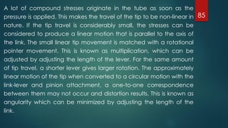 85
A lot of compound stresses originate in the tube as soon as the
pressure is applied. This makes the travel of the tip to be non-linear in
nature. If the tip travel is considerably small, the stresses can be
considered to produce a linear motion that is parallel to the axis of
the link. The small linear tip movement is matched with a rotational
pointer movement. This is known as multiplication, which can be
adjusted by adjusting the length of the lever. For the same amount
of tip travel, a shorter lever gives larger rotation. The approximately
linear motion of the tip when converted to a circular motion with the
link-lever and pinion attachment, a one-to-one correspondence
between them may not occur and distortion results. This is known as
angularity which can be minimized by adjusting the length of the
link.
 