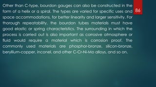 86
Other than C-type, bourdon gauges can also be constructed in the
form of a helix or a spiral. The types are varied for specific uses and
space accommodations, for better linearity and larger sensitivity. For
thorough repeatability, the bourdon tubes materials must have
good elastic or spring characteristics. The surrounding in which the
process is carried out is also important as corrosive atmosphere or
fluid would require a material which is corrosion proof. The
commonly used materials are phosphor-bronze, silicon-bronze,
beryllium-copper, inconel, and other C-Cr-Ni-Mo alloys, and so on.
 