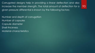 93
Corrugated designs help in providing a linear deflection and also
increase the member strength. The total amount of deflection for a
given pressure differential is known by the following factors:
Number and depth of corrugation
Number of capsules
Capsule diameter
Shell thickness
Material characteristics
 