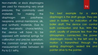 94
Non-metallic or slack diaphragms
are used for measuring very small
pressures. The commonly used
materials for making the
diaphragm are polythene,
neoprene, animal membrane, silk,
and synthetic materials. Due to
their non-elastic characteristics,
the device will have to be
opposed with external springs for
calibration and precise operation.
The common range for pressure
measurement varies between 50
Pa to 0.1 MPa.
The best example for a slack
diaphragm is the draft gauge. They are
used in boilers for indication of the
boiler draft. The device can control
both combustion and flue. With the
draft, usually of pressure less than the
atmosphere, connected, the power
diaphragm moves to the left and its
motion is transmitted through the
sealing diaphragm, sealed link and
pointer drive to the pointer.
 