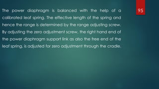 95The power diaphragm is balanced with the help of a
calibrated leaf spring. The effective length of the spring and
hence the range is determined by the range adjusting screw.
By adjusting the zero adjustment screw, the right hand end of
the power diaphragm support link as also the free end of the
leaf spring, is adjusted for zero adjustment through the cradle.
 