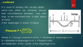 97
…continued
It is usual to employ thin circular plates
which may either be clamped around
their circumference between two solid
rings or are machined from a solid piece
of metal.
A flat diaphragm is shown in Figure.
Pressure P =
𝟐𝟓𝟔𝑬𝒕 𝟑 𝒅 𝒎
𝟑 𝟏−𝒗 𝟐 𝑫 𝟒
Where E = Young's modulus in N/m2 , t = thickness of diaphragm in m,
D = diameter of diaphragm in m, v = Poisson's ratio,
dm=deflection at the centre of the diaphragm in m.
 