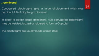 99
…continued
Corrugated diaphragms give a larger displacement which may
be about 2 % of diaphragm diameter.
In order to obtain larger deflections, two corrugated diaphragms
may be welded, brazed or soldered to form a Capsule.
The diaphragms are usually made of mild steel.
 