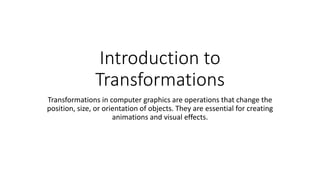 Introduction to
Transformations
Transformations in computer graphics are operations that change the
position, size, or orientation of objects. They are essential for creating
animations and visual effects.
 