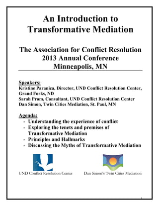 1
An Introduction to
Transformative Mediation
The Association for Conflict Resolution
2013 Annual Conference
Minneapolis, MN
Speakers:
Kristine Paranica, Director, UND Conflict Resolution Center,
Grand Forks, ND
Sarah Prom, Consultant, UND Conflict Resolution Center
Dan Simon, Twin Cities Mediation, St. Paul, MN
Agenda:
- Understanding the experience of conflict
- Exploring the tenets and premises of
Transformative Mediation
- Principles and Hallmarks
- Discussing the Myths of Transformative Mediation
UND Conflict Resolution Center Dan Simon’s Twin Cities Mediation
 