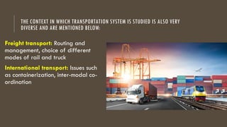 THE CONTEXT IN WHICH TRANSPORTATION SYSTEM IS STUDIED IS ALSO VERY
DIVERSE AND ARE MENTIONED BELOW:
Freight transport: Routing and
management, choice of different
modes of rail and truck
International transport: Issues such
as containerization, inter-modal co-
ordination
 