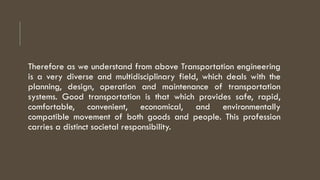 Therefore as we understand from above Transportation engineering
is a very diverse and multidisciplinary field, which deals with the
planning, design, operation and maintenance of transportation
systems. Good transportation is that which provides safe, rapid,
comfortable, convenient, economical, and environmentally
compatible movement of both goods and people. This profession
carries a distinct societal responsibility.
 