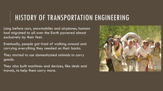 HISTORY OF TRANSPORTATION ENGINEERING
Long before cars, snowmobiles and airplanes, humans
had migrated to all over the Earth powered almost
exclusively by their feet.
Eventually, people got tired of walking around and
carrying everything they needed on their backs.
They started to use domesticated animals to carry
goods.
They also built machines and devices, like sleds and
travois, to help them carry more.
 
