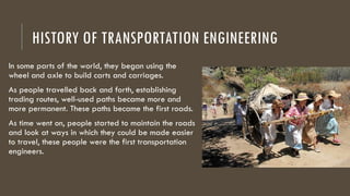 HISTORY OF TRANSPORTATION ENGINEERING
In some parts of the world, they began using the
wheel and axle to build carts and carriages.
As people travelled back and forth, establishing
trading routes, well-used paths became more and
more permanent. These paths became the first roads.
As time went on, people started to maintain the roads
and look at ways in which they could be made easier
to travel, these people were the first transportation
engineers.
 