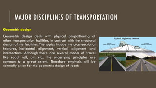 MAJOR DISCIPLINES OF TRANSPORTATION
Geometric design
Geometric design deals with physical proportioning of
other transportation facilities, in contrast with the structural
design of the facilities. The topics include the cross-sectional
features, horizontal alignment, vertical alignment and
intersections. Although there are several modes of travel
like road, rail, air, etc.. the underlying principles are
common to a great extent. Therefore emphasis will be
normally given for the geometric design of roads
 
