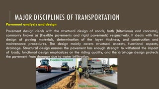 MAJOR DISCIPLINES OF TRANSPORTATION
Pavement analysis and design
Pavement design deals with the structural design of roads, both (bituminous and concrete),
commonly known as (flexible pavements and rigid pavements) respectively. It deals with the
design of paving materials, determination of the layer thickness, and construction and
maintenance procedures. The design mainly covers structural aspects, functional aspects,
drainage. Structural design ensures the pavement has enough strength to withstand the impact
of loads, functional design emphasizes on the riding quality, and the drainage design protects
the pavement from damage due to water infiltration.
 