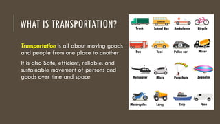 WHAT IS TRANSPORTATION?
Transportation is all about moving goods
and people from one place to another
It is also Safe, efficient, reliable, and
sustainable movement of persons and
goods over time and space
 