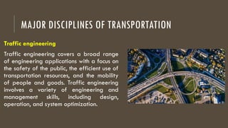 MAJOR DISCIPLINES OF TRANSPORTATION
Traffic engineering
Traffic engineering covers a broad range
of engineering applications with a focus on
the safety of the public, the efficient use of
transportation resources, and the mobility
of people and goods. Traffic engineering
involves a variety of engineering and
management skills, including design,
operation, and system optimization.
 