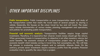 OTHER IMPORTANT DISCIPLINES
Public transportation: Public transportation or mass transportation deals with study of
the transportation system that meets the travel need of several people by sharing a
vehicle. Generally, this focuses on the urban travel by bus and rail transit. The major
topics include characteristics of various modes; planning, management and operations;
and policies for promoting public transportation.
Financial and economic analysis: Transportation facilities require large capital
investments. Therefore, it is imperative that whoever invests money should get the returns.
When government invests in transportation, its objective is not often monetary returns; but
social benefits. The economic analysis of transportation project tries to quantify the
economic benefit which includes saving in travel time, fuel consumption, etc. This will help
the planner in evaluating various projects and to optimally allocate funds. On the
contrary, private sector investments require monetary profits from the projects. Financial
evaluation tries to quantify the return from a project.
 