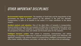 OTHER IMPORTANT DISCIPLINES
Environmental impact assessment : The depletion of fossil fuels and the degradation of the
environment has been a severe concern of the planners in the past few decades.
Transportation; in spite of its benefits to the society is a major contributor to the above
concern.
Accident analysis and reduction: One of the silent killers of humanity is transportation.
Several statistics evaluates that more people are killed due to transportation than great wars
and natural disasters. This discipline of transportation looks at the causes of accidents, from
the perspective of human, road, and vehicle and formulate plans for the reduction.
Intelligent transport system: With advent to computers, communication, and vehicle
technology, it is possible in these days to operate transportation system much effectively with
significant reduction in the adverse impacts of transportation. Intelligent transportation system
offers better mobility, efficiency, and safety with the help of the state-of-the-art-technology.
 