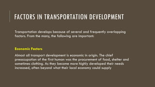 FACTORS IN TRANSPORTATION DEVELOPMENT
Transportation develops because of several and frequently overlapping
factors. From the many, the following are important:
Economic Factors
Almost all transport development is economic in origin. The chief
preoccupation of the first human was the procurement of food, shelter and
sometimes clothing. As they become more highly developed their needs
increased, often beyond what their local economy could supply
 