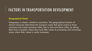FACTORS IN TRANSPORTATION DEVELOPMENT
Geographical Factor
Geography is closely related to economics. The geographical location of
natural resources determines the transport routes that gives access to those
resources and create economic utility, that is, time and place utility, by taking
them from a location where they have little values to processing and consuming
areas where their values is vastly increased.
 