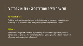 FACTORS IN TRANSPORTATION DEVELOPMENT
Political Policies
Political policies frequently play a deciding role in transport development.
Basically, is in a way to form integrated political system and control.
Military
The military might of a nation is primarily intended to support its political
polices and to provide for national defense. Consequently, often it has direct
influence on transport development.
 