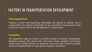 FACTORS IN TRANSPORTATION DEVELOPMENT
Technological Factor
Progress in direct and supporting technologies has played an obvious role in
transportation, for instance introduction of new economical transportation mode
to the exist system calls for the development of transportation
Competition
The competitive urges have given a powerful impetus to transport development.
Railroads compete with railroad also with trucks, barges, pipelines and airlines.
Airlines have counted heavily on speed but have also been forced to greater
safety and dependability to meet ground transport competition.
 