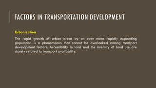 FACTORS IN TRANSPORTATION DEVELOPMENT
Urbanization
The rapid growth of urban areas by an even more rapidly expanding
population is a phenomenon that cannot be overlooked among transport
development factors. Accessibility to land and the intensity of land use are
closely related to transport availability.
 