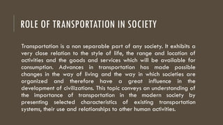 ROLE OF TRANSPORTATION IN SOCIETY
Transportation is a non separable part of any society. It exhibits a
very close relation to the style of life, the range and location of
activities and the goods and services which will be available for
consumption. Advances in transportation has made possible
changes in the way of living and the way in which societies are
organized and therefore have a great influence in the
development of civilizations. This topic conveys an understanding of
the importance of transportation in the modern society by
presenting selected characteristics of existing transportation
systems, their use and relationships to other human activities.
 