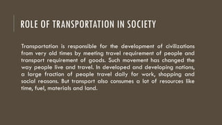 ROLE OF TRANSPORTATION IN SOCIETY
Transportation is responsible for the development of civilizations
from very old times by meeting travel requirement of people and
transport requirement of goods. Such movement has changed the
way people live and travel. In developed and developing nations,
a large fraction of people travel daily for work, shopping and
social reasons. But transport also consumes a lot of resources like
time, fuel, materials and land.
 