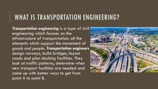 WHAT IS TRANSPORTATION ENGINEERING?
Transportation engineering is a type of civil
engineering which focuses on the
infrastructure of transportation: all the
elements which support the movement of
goods and people. Transportation engineers
design runways, build bridges, layout
roads and plan docking facilities. They
look at traffic patterns, determine when
new transport facilities are needed and
come up with better ways to get from
point A to point B.
 