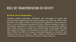 ROLE OF TRANSPORTATION IN SOCIETY
Economic role of transportation
Economics involves production, distribution and consumption of goods and
services. People depend upon the natural resources to satisfy the needs of life
but due to non uniform surface of earth and due to difference in local resources,
there is a lot of difference in standard of living in different societies. So, there is
an immense requirement of transport of resources from one particular society to
other. These resources can range from material things to knowledge and skills
like movement of doctors and technicians to the places where there is need of
them. Without the ability to transport manufactured goods, raw materials, and
technical know-how, a country is simply unable to maximize the comparative
advantage it may have in the form of natural or human resources.
 