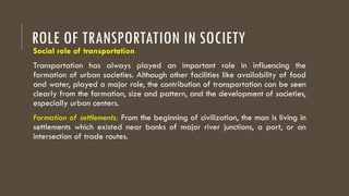 ROLE OF TRANSPORTATION IN SOCIETY
Social role of transportation
Transportation has always played an important role in influencing the
formation of urban societies. Although other facilities like availability of food
and water, played a major role, the contribution of transportation can be seen
clearly from the formation, size and pattern, and the development of societies,
especially urban centers.
Formation of settlements: From the beginning of civilization, the man is living in
settlements which existed near banks of major river junctions, a port, or an
intersection of trade routes.
 