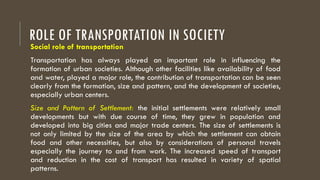 ROLE OF TRANSPORTATION IN SOCIETY
Social role of transportation
Transportation has always played an important role in influencing the
formation of urban societies. Although other facilities like availability of food
and water, played a major role, the contribution of transportation can be seen
clearly from the formation, size and pattern, and the development of societies,
especially urban centers.
Size and Pattern of Settlement: the initial settlements were relatively small
developments but with due course of time, they grew in population and
developed into big cities and major trade centers. The size of settlements is
not only limited by the size of the area by which the settlement can obtain
food and other necessities, but also by considerations of personal travels
especially the journey to and from work. The increased speed of transport
and reduction in the cost of transport has resulted in variety of spatial
patterns.
 