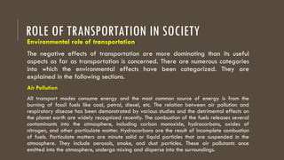 ROLE OF TRANSPORTATION IN SOCIETY
Environmental role of transportation
The negative effects of transportation are more dominating than its useful
aspects as far as transportation is concerned. There are numerous categories
into which the environmental effects have been categorized. They are
explained in the following sections.
Air Pollution
All transport modes consume energy and the most common source of energy is from the
burning of fossil fuels like coal, petrol, diesel, etc. The relation between air pollution and
respiratory disease has been demonstrated by various studies and the detrimental effects on
the planet earth are widely recognized recently. The combustion of the fuels releases several
contaminants into the atmosphere, including carbon monoxide, hydrocarbons, oxides of
nitrogen, and other particulate matter. Hydrocarbons are the result of incomplete combustion
of fuels. Particulate matters are minute solid or liquid particles that are suspended in the
atmosphere. They include aerosols, smoke, and dust particles. These air pollutants once
emitted into the atmosphere, undergo mixing and disperse into the surroundings.
 