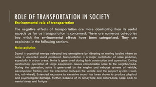 ROLE OF TRANSPORTATION IN SOCIETY
Environmental role of transportation
The negative effects of transportation are more dominating than its useful
aspects as far as transportation is concerned. There are numerous categories
into which the environmental effects have been categorized. They are
explained in the following sections.
Noise pollution
Sound is acoustical energy released into atmosphere by vibrating or moving bodies where as
noise is unwanted sound produced. Transportation is a major contributor of noise pollution,
especially in urban areas. Noise is generated during both construction and operation. During
construction, operation of large equipments causes considerable noise to the neighborhood.
During the operation, noise is generated by the engine and exhaust systems of vehicle,
aerodynamic friction, and the interaction between the vehicle and the support system (road-
tire, rail-wheel). Extended exposure to excessive sound has been shown to produce physical
and psychological damage. Further, because of its annoyance and disturbance, noise adds to
mental stress and fatigue
 