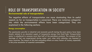 ROLE OF TRANSPORTATION IN SOCIETY
Environmental role of transportation
The negative effects of transportation are more dominating than its useful
aspects as far as transportation is concerned. There are numerous categories
into which the environmental effects have been categorized. They are
explained in the following sections.
Energy consumption
The spectacular growths in industrial and economic growth during the past century have been
closely related to an abundant supply of inexpensive energy from fossil fuels. Transportation
sector is unbelieved to consume more than half of the petroleum products. The compact of the
shortage of fuel was experienced during major wars when strict rationing was imposed in
many countries. The impact of this had cascading effects on many factors of society, especially
in the price escalation of essential commodities.
 