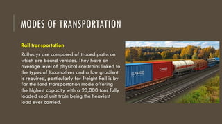 MODES OF TRANSPORTATION
Rail transportation
Railways are composed of traced paths on
which are bound vehicles. They have an
average level of physical constrains linked to
the types of locomotives and a low gradient
is required, particularly for freight Rail is by
far the land transportation mode offering
the highest capacity with a 23,000 tons fully
loaded coal unit train being the heaviest
load ever carried.
 