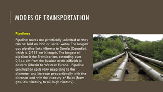 MODES OF TRANSPORTATION
Pipelines
Pipeline routes are practically unlimited as they
can be laid on land or under water. The longest
gas pipeline links Alberta to Sarnia (Canada),
which is 2,911 km in length. The longest oil
pipeline is the Transiberian, extending over
9,344 km from the Russian arctic oilfields in
eastern Siberia to Western Europe. Pipeline
construction costs vary according to the
diameter and increase proportionally with the
distance and with the viscosity of fluids (from
gas, low viscosity, to oil, high viscosity).
 