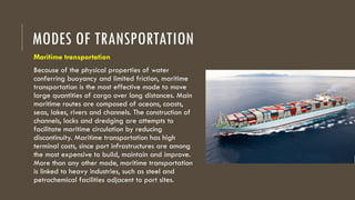 MODES OF TRANSPORTATION
Maritime transportation
Because of the physical properties of water
conferring buoyancy and limited friction, maritime
transportation is the most effective mode to move
large quantities of cargo over long distances. Main
maritime routes are composed of oceans, coasts,
seas, lakes, rivers and channels. The construction of
channels, locks and dredging are attempts to
facilitate maritime circulation by reducing
discontinuity. Maritime transportation has high
terminal costs, since port infrastructures are among
the most expensive to build, maintain and improve.
More than any other mode, maritime transportation
is linked to heavy industries, such as steel and
petrochemical facilities adjacent to port sites.
 